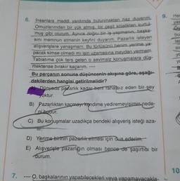 7.
6. İnsanlara maddi yardımda bulunmaktan haz duyarım.
Omuzlarımdan bir yük atmış, bir çeşit kölelikten kurtul
muş gibi olurum. Ayrıca doğru bir iş yapmanın, başka-
sını memnun etmenin keyfini duyarım. Pazarlık isteyen
alışverişlere yanaşmam. Bu türlüsünü benim yerime ya-
pacak kimse olmadı mı işin uzamasına meydan vermem.
Tabiatıma çok ters gelen o sevimsiz konuşmalara düş-
mektense bırakır kaçarım.
Bu parçanın sonuna düşüncenin akışına göre, aşağı-
dakilerden hangisi getirilmelidir?
Dünyada pazarlık kadar beni rahatsız eden bir şey
yoktur.
B) Pazarlıktan kaçmayr kendime yediremeyişimin nede-
ni budur.
C) Bu konuşmalar uzadıkça bendeki alışveriş isteği aza-
D) Yerime birinin pazarlık etmesi için dua ederim.
E) Alışverişte pazarlığın olması bence de şaşırtıcı bir
durum.
O, başkalarının yapabilecekleri veya yapamayacakla-
9.
Her
yas
bu
lar
SI
yc
ya
g
A
10