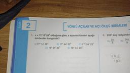 TEST
2
1. x = 72°15' 28" olduğuna göre, x açısının tümleri aşağı-
dakilerden hangisidir?
A)17° 14' 28"
[v
YÖNLÜ AÇILAR VE AÇI ÖLÇÜ BİRİMLERİ
B) 17° 44' 32"
D) 18° 24' 32"
C) 17° 54' 23"
E) 18° 44' 40"
4. 225° kaç radyandır
A) 3 B)
225
180
14x
9