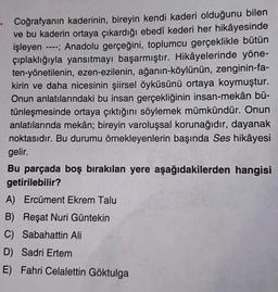 Coğrafyanın kaderinin, bireyin kendi kaderi olduğunu bilen
ve bu kaderin ortaya çıkardığı ebedî kederi her hikâyesinde
işleyen ----; Anadolu gerçeğini, toplumcu gerçeklikle bütün
çıplaklığıyla yansıtmayı başarmıştır. Hikâyelerinde yöne-
ten-yönetilenin, ezen-ezilenin, ağanın-köylünün, zenginin-fa-
kirin ve daha nicesinin şiirsel öyküsünü ortaya koymuştur.
Onun anlatılarındaki bu insan gerçekliğinin insan-mekân bü-
tünleşmesinde ortaya çıktığını söylemek mümkündür. Onun
anlatılarında mekân; bireyin varoluşsal korunağıdır, dayanak
noktasıdır. Bu durumu örnekleyenlerin başında Ses hikâyesi
gelir.
Bu parçada boş bırakılan yere aşağıdakilerden hangisi
getirilebilir?
A) Ercüment Ekrem Talu
B) Reşat Nuri Güntekin
C) Sabahattin Ali
D) Sadri Ertem
E) Fahri Celalettin Göktulga