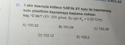 21. 1 atm basınçta kütlece %50'lik XY tuzu ile hazırlanmış
sulu çözeltinin kaynamaya başlama noktası
kaç °C'dir? (XY: 200 g/mol, Su için K = 0,52°C/m)
B) 101,04
C) 102,08
A) 100,52
D) 103,12
E) 105,2
ULAR