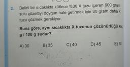 2.
Belirli bir sıcaklıkta kütlece %30 X tuzu içeren 600 gram
sulu çözeltiyi doygun hale getirmek için 30 gram daha X
tuzu çözmek gerekiyor.
Buna göre, aynı sıcaklıkta X tuzunun çözünürlüğü kaç
g/100 g sudur?
A) 30
B) 35
(6
C) 40
D) 45
E) 50