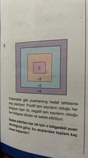2
-5
-2
+4
Yukandaki gibi puanlanmış hedef tahtasına
atış yapılıyor. Pozitif tam sayıların olduğu her
bölgeye üper ok, negatif tam sayıların olduğu
her bölgeye dörder ok isabet ettiriliyor.
Isabet ettirilen her ok için o bölgedeki puan
alındığına göre, bu