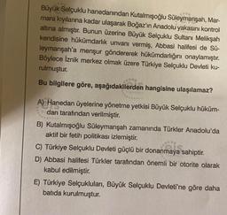 Büyük Selçuklu hanedanından Kutalmışoğlu Süleymanşah, Mar-
mara kıyılarına kadar ulaşarak Boğaz'ın Anadolu yakasını kontrol
altına almıştır. Bunun üzerine Büyük Selçuklu Sultanı Melikşah
kendisine hükümdarlık unvanı vermiş, Abbasi halifesi de Sü-
leymanşah'a menşur göndererek hükümdarlığını onaylamıştır.
Böylece İznik merkez olmak üzere Türkiye Selçuklu Devleti ku-
rulmuştur.
Bu bilgilere göre, aşağıdakilerden hangisine ulaşılamaz?
A) Hanedan üyelerine yönetme yetkisi Büyük Selçuklu hüküm-
darı tarafından verilmiştir.
B) Kutalmışoğlu Süleymanşah zamanında Türkler Anadolu'da
aktif bir fetih politikası izlemiştir.
C) Türkiye Selçuklu Devleti güçlü bir donanmaya sahiptir.
D) Abbasi halifesi Türkler tarafından önemli bir otorite olarak
kabul edilmiştir.
E) Türkiye Selçukluları, Büyük Selçuklu Devleti'ne göre daha
batıda kurulmuştur.