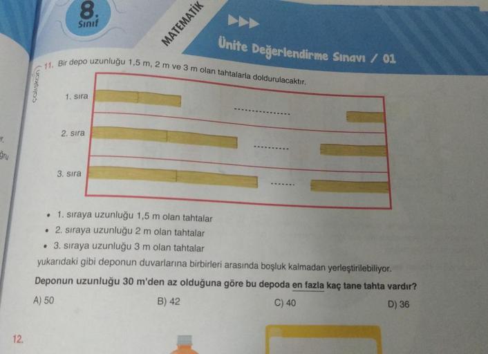 r.
gru
12.
çalışkan)
8.
Sınıf
●
11. Bir depo uzunluğu 1,5 m, 2 m ve 3 m olan tahtalarla doldurulacaktır.
1. sıra
2. sıra
MATEMATİK
3. sıra
Ünite Değerlendirme Sınavı / 01
1. sıraya uzunluğu 1,5 m olan tahtalar
• 2. sıraya uzunluğu 2 m olan tahtalar
• 3. sı