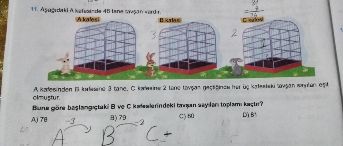 LO
11. Aşağıdaki A kafesinde 48 tane tavşan vardır.
A kafesi
-3
B) 79
BT
3
-2
B kafesi
A kafesinden B kafesine 3 tane, C kafesine 2 tane tavşan geçtiğinde her üç kafesteki tavşan sayıları eşit
olmuştur.
Buna göre başlangıçtaki B ve C kafeslerindeki tavşan 