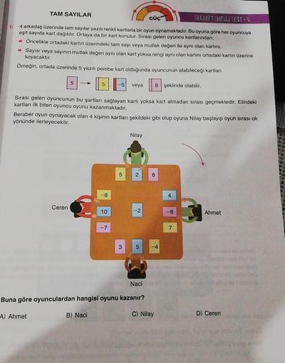 TAM SAYILAR
GÜÇ
BECERİ TEMELLI TEST-5
1.
4 arkadaş üzerinde tam sayılar yazılı renkli kartlarla bir oyun oynamaktadır. Bu oyuna göre her oyuncuya
eşit sayıda kart dağıtılır. Ortaya da bir kart konulur. Sırası gelen oyuncu kartlarından;
➡ Öncelikle ortadaki