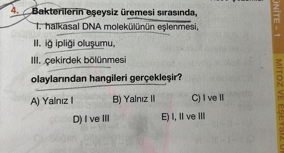 4.
Bakterilerin eşeysiz üremesi sırasında,
1. halkasal DNA molekülünün eşlenmesi,
II. iğ ipliği oluşumu,
III. çekirdek bölünmesi
olaylarından hangileri gerçekleşir?
B) Yalnız II
A) Yalnız I
D) I ve III
C) I ve II
E) I, II ve III
ONITE-1
MITOZ VE EŞEYSIZ UP