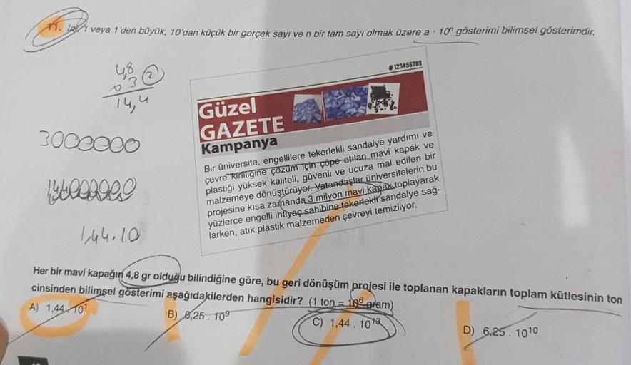 11. la 1 veya 1'den büyük, 10'dan küçük bir gerçek sayı ve n bir tam sayı olmak üzere a 10 gösterimi bilimsel gösterimdir.
.
14,4
Güzel
GAZETE
Kampanya
#123456789
3000000
14 tooooo!
1,44.10
Her bir mavi kapağın 4,8 gr olduğu bilindiğine göre, bu geri dönüş