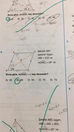 2.
Bo-a
490-a
B
A
Buna göre, m(ACD) kaç derecedir?
A 40 B) 50
C) 60
DY 70
32
28°
H ya
29 (
a
10
a=20
ud
180-20
2
E
90+90-180
B
#
Buna göre, m(DAC) = a kaç derecedir?
A) 50
B) 58 C) 64
D) 70
80
D Şekilde ABC
eşkenar üçgen,
IABI= ICDI ve
m(DBC) = 28° dir.
140-X=
E) 72
140=2X
5.
X=70
Şekilde ABC üçgen,
IABI= IAEI = IBDI,
m(ACB) = 20° ve
Şe
6.
n
B
A
116
ti