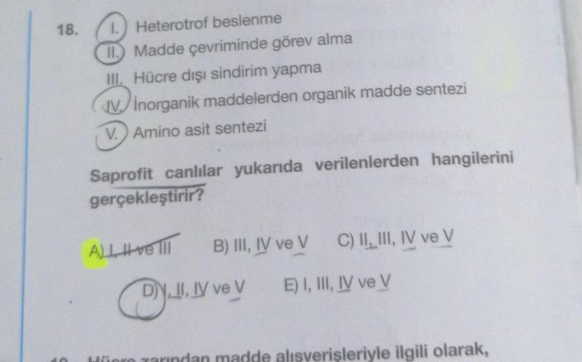 18.
Heterotrof beslenme
Madde çevriminde görev alma
III. Hücre dışı sindirim yapma
Vinorganik maddelerden organik madde sentezi
V.) Amino asit sentezi
Saprofit canlılar yukarıda verilenlerden hangilerini
gerçekleştirir?
A) ve III
B) III, IV ve V
DY.II, IV 