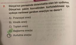 2.
Dünya'nın çevresinde dolanmakta olan bir uydunun,
Dünya'nın çekim kuvvetinden kurtulabilmesi için
uyduya verilmesi gereken enerjiye ne denir?
A) Potansiyel enerji
B) Kinetik enerji
C) Toplam enerji
D) Bağlanma enerjisi
Kurtulma enerjisi