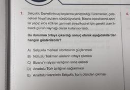 1. Selçuklu Devleti'nin uç boylarına yerleştirdiği Türkmenler, gele-
neksel hayat tarzlarını sürdürüyorlardı. Bizans topraklarına akın-
lar yapıp elde ettikleri ganimeti siyasi kudret için gerekli olan ik-
tisadi gücün kaynağı olarak kullanıyorlardı.
Bu durumun ortaya çıkardığı sonuç olarak aşağıdakilerden
hangisi gösterilebilir?
A) Selçuklu merkezi otoritesinin güçlenmesi
B) Nüfuzlu Türkmen ailelerin ortaya çıkması
C) Bizans'ın siyasi varlığının sona ermesi
D) Anadolu Türk birliğinin sağlanması
E) Anadolu ticaretinin Selçuklu kontrolünden çıkması
4.