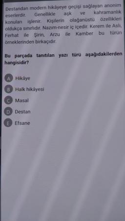 Destandan modern hikâyeye geçişi sağlayan anonim
kahramanlık
aşk ve
eserlerdir. Genellikle
konuları işlenir. Kişilerin olağanüstü özellikleri
oldukça sınırlıdır. Nazım-nesir iç içedir. Kerem ile Aslı,
Ferhat ile Şirin, Arzu ile Kamber bu türün
örneklerinden birkaçıdır.
Bu parçada tanıtılan yazı türü aşağıdakilerden
hangisidir?
A Hikâye
B Halk hikâyesi
C Masal
D Destan
E Efsane