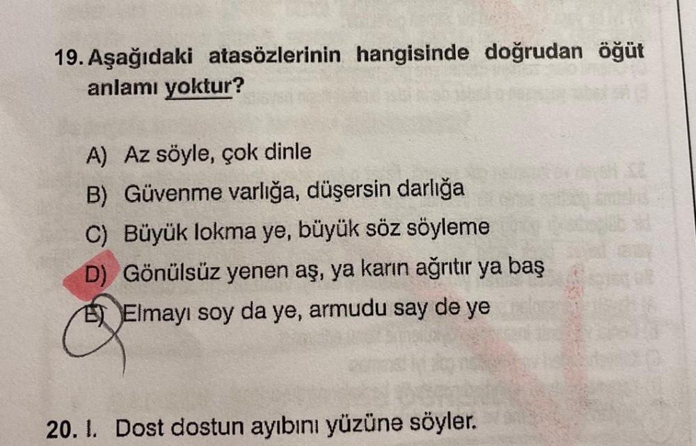 19. Aşağıdaki atasözlerinin hangisinde doğrudan öğüt
anlamı yoktur?
A) Az söyle, çok dinle
B) Güvenme varlığa, düşersin darlığa
C) Büyük lokma ye, büyük söz söyleme
D) Gönülsüz yenen aş, ya karın ağrıtır ya baş
E Elmayı soy da ye, armudu say de ye
20. 1. D