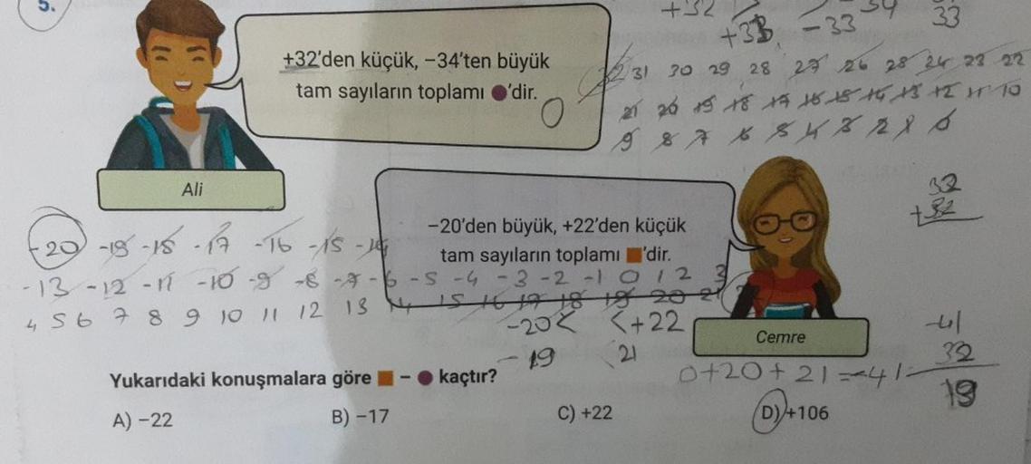 9
Ali
+32'den küçük, -34'ten büyük
tam sayıların toplamı 'dir.
-15-15-17 -16 -15 - 14
-13 -12 -11 -10 8-8-7-6
Yukarıdaki konuşmalara göre
A) -22
B) -17
-20'den büyük, +22'den küçük
tam sayıların toplamı'dir.
-S -4 -3 -2 -1 0 1 2 3
4 5 6 7 8 9 10 11 12 13 1