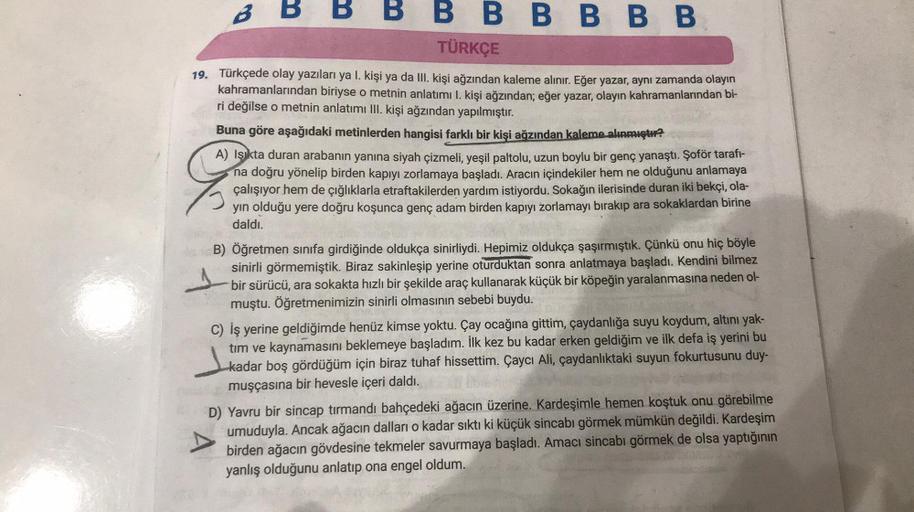 BBBBBBBBB
TÜRKÇE
I.
19. Türkçede olay yazıları ya l. kişi ya da III. kişi ağzından kaleme alınır. Eğer yazar, aynı zamanda olayın
kahramanlarından biriyse o metnin anlatımı 1. kişi ağzından; eğer yazar, olayın kahramanlarından bi-
ri değilse o metnin anlat