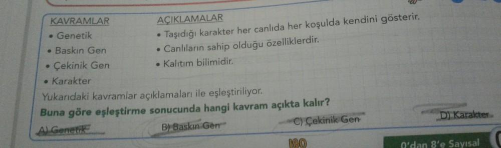 KAVRAMLAR
. Genetik
Baskın Gen
Çekinik Gen
●
• Karakter
AÇIKLAMALAR
Taşıdığı karakter her canlıda her koşulda kendini gösterir.
. Canlıların sahip olduğu özelliklerdir.
• Kalıtım bilimidir.
Yukarıdaki kavramlar açıklamaları ile eşleştiriliyor.
Buna göre eş