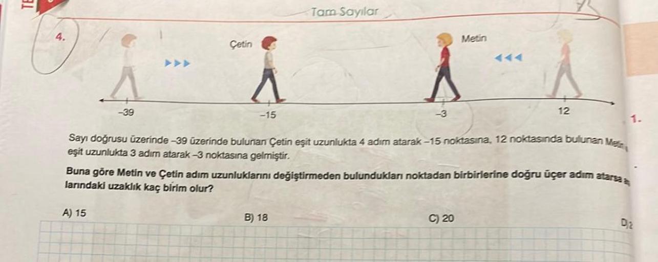 3.1
4.
-39
Çetin
A) 15
-15
Tam Sayılar
-3
B) 18
Sayı doğrusu üzerinde -39 üzerinde bulunan Çetin eşit uzunlukta 4 adım atarak-15 noktasına, 12 noktasında bulunan Mein
eşit uzunlukta 3 adım atarak -3 noktasına gelmiştir.
Metin
Buna göre Metin ve Çetin adım