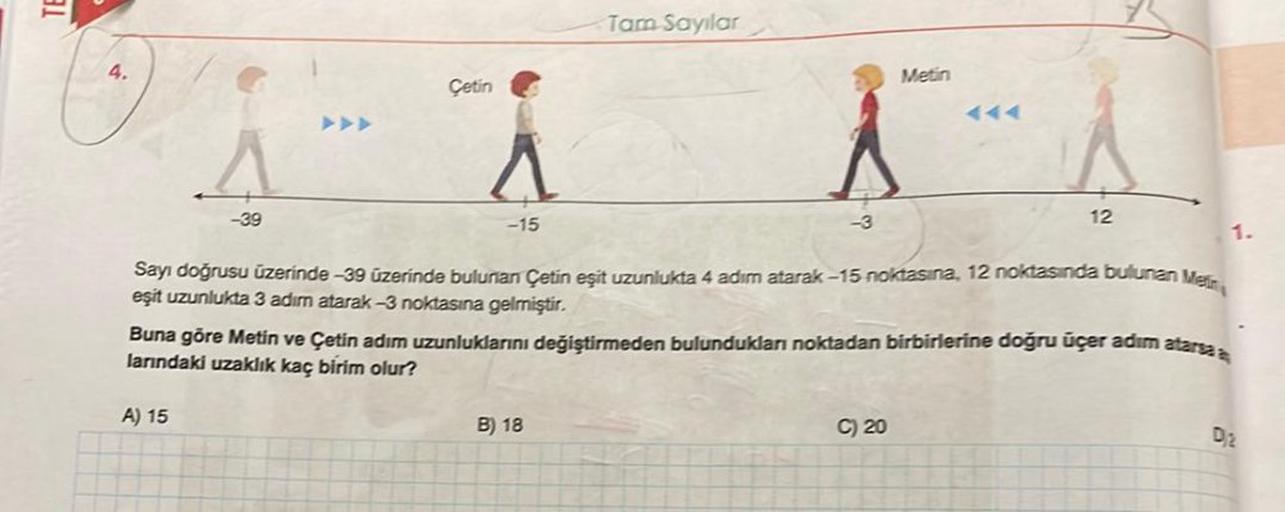 3.1
4.
-39
Çetin
A) 15
-15
Tam Sayılar
-3
B) 18
Sayı doğrusu üzerinde -39 üzerinde bulunan Çetin eşit uzunlukta 4 adım atarak-15 noktasına, 12 noktasında bulunan Mein
eşit uzunlukta 3 adım atarak -3 noktasına gelmiştir.
Metin
Buna göre Metin ve Çetin adım 