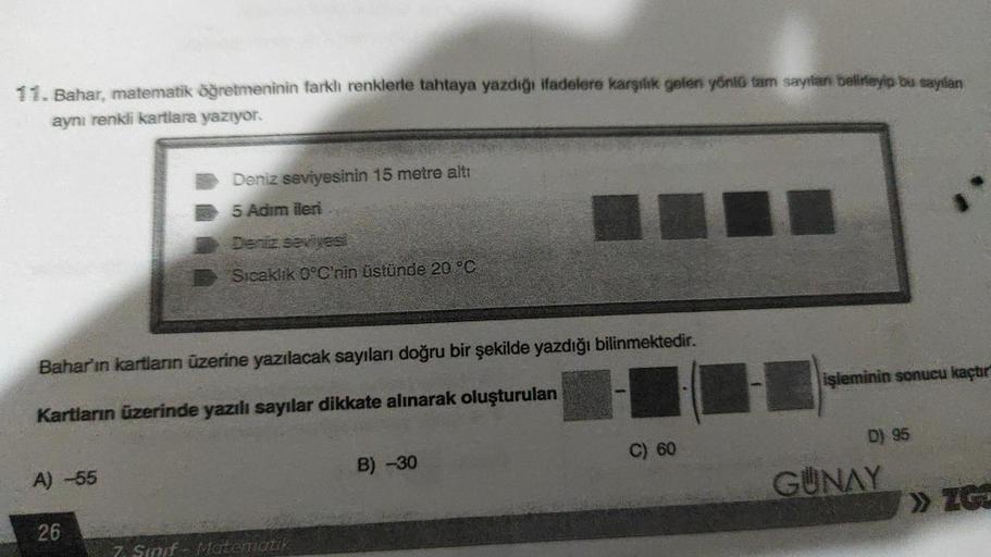 11. Bahar, matematik öğretmeninin farklı renklerle tahtaya yazdığı ifadelere karşılık gelen yönlü tam sayılanı belirleyip bu sayılan
aynı renkli kartlara yazıyor.
A) -55
Deniz seviyesinin 15 metre altı
5 Adım ileri
Dentiz seviyesi
Sıcaklık 0°C'nin üstünde 