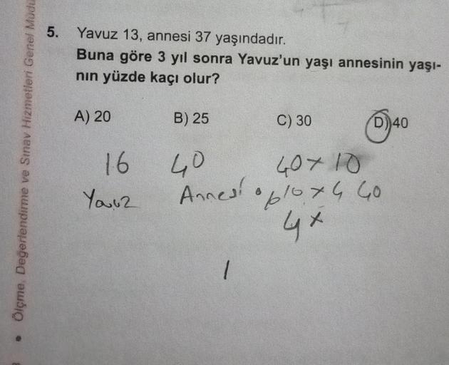 -
Ölçme, Değerlendirme ve Sınav Hizmetleri Genel Müdü
5. Yavuz 13, annesi 37 yaşındadır.
Buna göre 3 yıl sonra Yavuz'un yaşı annesinin yaşı-
nın yüzde kaçı olur?
A) 20
16
You2
B) 25
C) 30
40
40×10
Annesi 10x4 40
4×
1
))40