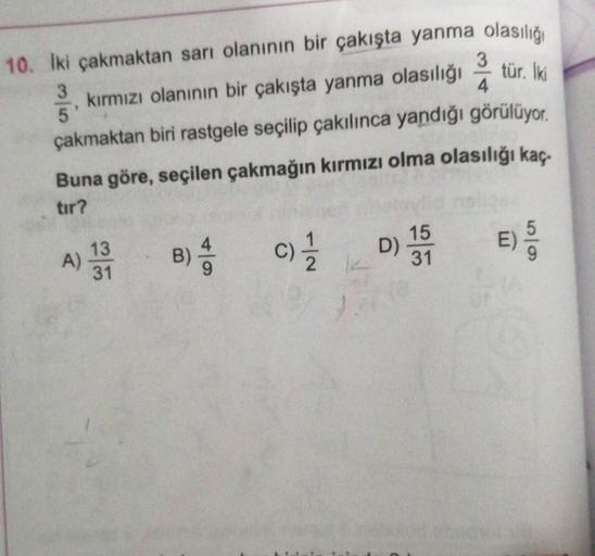 10. Iki çakmaktan sarı olanının bir çakışta yanma olasılığı
tür. İki
kırmızı olanının bir çakışta yanma olasılığı
çakmaktan biri rastgele seçilip çakılınca yandığı görülüyor.
Buna göre, seçilen çakmağın kırmızı olma olasılığı kaç
tır?
B) 4
3/5
A)
13
31
C) 