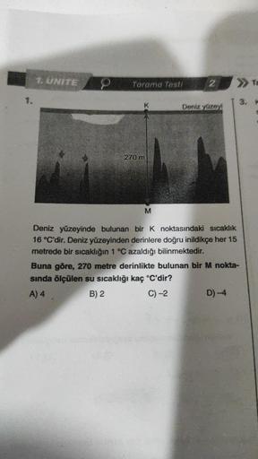 1.
1. UNITE
Tarama Testi
K
270 m
M
2
Deniz yüzeyi
>Ta
Deniz yüzeyinde bulunan bir K noktasındaki sıcaklık
16 °C'dir. Deniz yüzeyinden derinlere doğru inildikçe her 15
metrede bir sıcaklığın 1 °C azaldığı bilinmektedir.
Buna göre, 270 metre derinlikte bulun