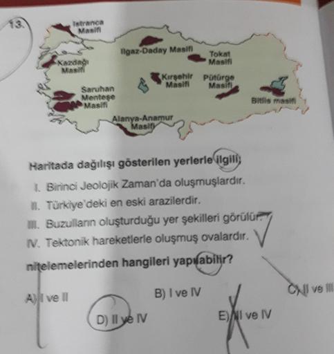 13.
Istranca
Masifi
Kazdağı
Masifi
Al ve Il
Saruhan
Menteşe
Masifi
Ilgaz-Daday Masifi
Kırşehir
Masifi
Alanya-Anamur
Masify
D) Il ye IV
Tokat
Masifi
Haritada dağılışı gösterilen yerlerle ilgili
1. Birinci Jeolojik Zaman'da oluşmuşlardır.
II. Türkiye'deki en