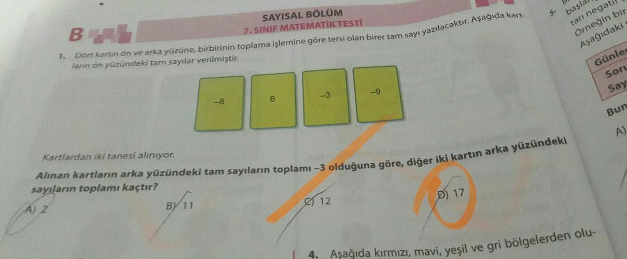 1.
SAYISAL BÖLÜM
BAL
7. SINIF MATEMATİK TESTİ
Dört kartın ön ve arka yüzüne, birbirinin toplama işlemine göre tersi olan birer tam sayı yazılacaktır. Aşağıda kart-
ların ön yüzündeki tam sayılar verilmiştir.
-8
BY 11
6
-3
-9
12
Kartlardan iki tanesi alınıy