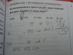 gozd
nleri din
Bayisin,
dikkate
2350
tür?
Bir köydeki evler 1 den başlayarak numaralandırılıyor.
Bu numaralandırma işlemi için 201 rakam kullanıldı-
ğına göre, köydeki ev sayısı kaçtır?
A) 96
10 -
100-
BY 103
C) 106
9
99 - 180
X 1
D) 107
102 103 104
E) 112
201
189
12
3.