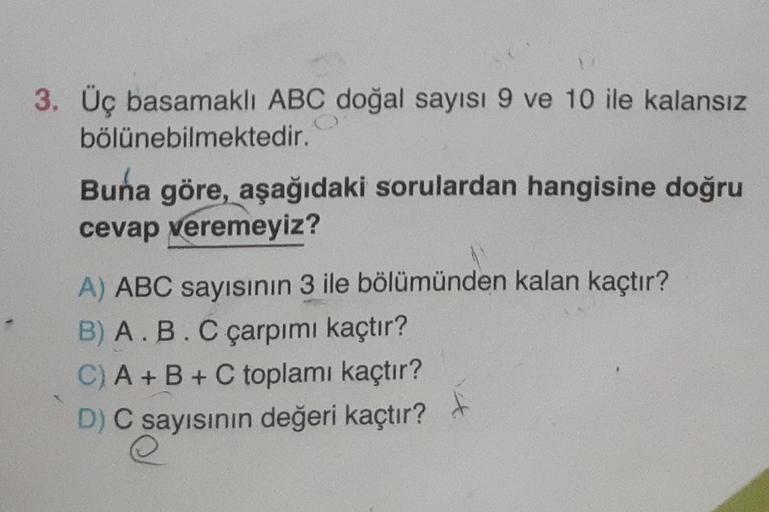 3. Üç basamaklı ABC doğal sayısı 9 ve 10 ile kalansız
bölünebilmektedir.
Buna göre, aşağıdaki sorulardan hangisine doğru
cevap veremeyiz?
A) ABC sayısının 3 ile bölümünden kalan kaçtır?
B) A.B.C çarpımı kaçtır?
C) A+B+C toplamı kaçtır?
D) C sayısının değer
