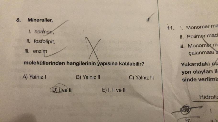 8.
Mineraller,
I. hormon,
II. fosfolipit,
Ill. enzim
moleküllerinden hangilerinin yapısına katılabilir?
A) Yalnız I
C) Yalnız III
D) Dve III
B) Yalnız II
E) I, II ve III
11.
1. Monomer ma
II. Polimer mad
III. Monomer ma
çalanması s
Yukarıdaki ola
yon olayl