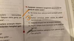 201
seylere --- istemedikle-
Talepler daha geniş yer
araf ---.
verlere sırasıyla düşün-
akilerden hangileri geti-
şir
plup gider
kararır
/yediiklimyayıncılık
16. Aşağıdaki cümlelerin hangisinde yansımadan tü-
remiş bir eylem vardır?
A) Ne olursa olsun yalnızca kendi menfaatini gözeti-
yor.
B) Karların erimesiyle birlikte nehirler de çağladı
memleketimde.
Hali
C) Sonunda kavgaya ben de karıştım mecburen.
D) Peynir, dolapta duran kavanozun içinde sanki taş-
laşmıştı.
Elektrik kesilince yaktığımız mum yalnızca çevre-
sini ışıtıyordu.