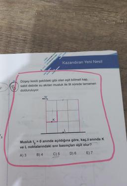 2'
3
Kazandıran Yeni Nesil
Düşey kesiti şekildeki gibi olan eşit bölmeli kap,
sabit debide su akıtan musluk ile 9t sürede tamamen
dolduruluyor.
K
Musluk t
= 0 anında açıldığına göre, kaç tanında K
ve L noktalarındaki sıvı basınçları eşit olur?
A) 3
B) 4
C) 5
D) 6
E) 7