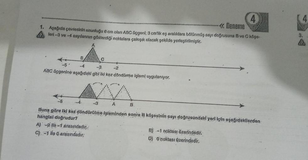 4
<< Deneme
1. Aşağıda çevresinin uzunluğu 8 cm olan ABC üçgeni; 3 cm'lik eş aralıklara bölünmüş sayı doğrusuna B ve C köşe
leri-3 ve -4 sayılarının gösterdiği noktalara çakışık olacak şekilde yerleştirilmiştir.
B
-5
-4
-3.
-2
ABC üçgenine aşağıdaki gibi i