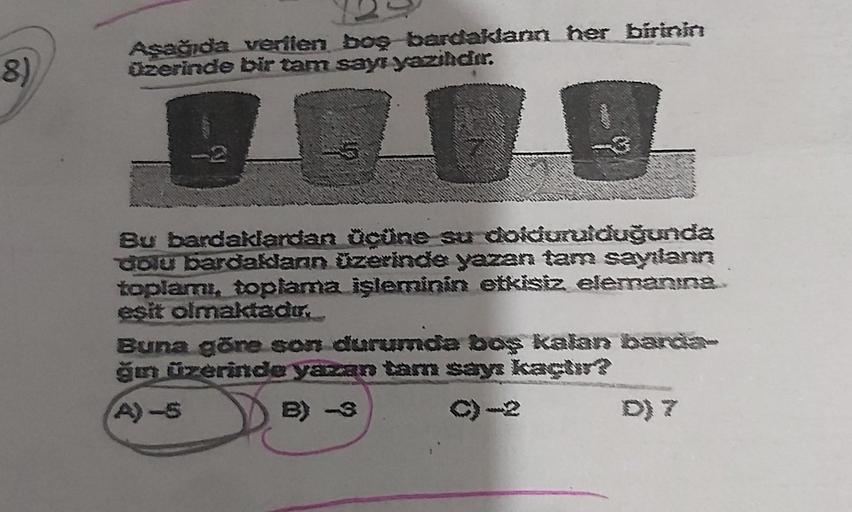 8)
Aşağıda verilen boş bardaklann her birinin
üzerinde bir tam sayı yazılıdır.
GORK
Co
Bu bardaklardan ücüne su doldurulduğunda
dolu bardaklann üzerinde yazan tam sayılanın
toplamı, toplama işleminin etkisiz elemaning.
esit olmaktadır.
Buna göre son durumd