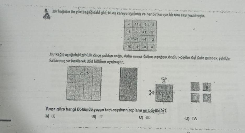 Bir kağıdın ön yüzü aşağıdaki gibi 16 eş kareye aynilmiş ve her bir kareye bir tam sayı yazılmıştır.
7 11 -9-8
-6-9
145
Bu kağıt aşağıdaki gibljik önce soldan sağa, daha sonra östten aşağıya doğru köşeler üst üste gelecek şekilde
katlanmış ve kesilerek dör