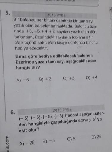 5.
mis.com
2015 PYBS
Bir baloncu her birinin üzerinde bir tam sayı
yazılı olan balonlar satmaktadır. Baloncu üze-
rinde +3,-5, +4,+2 sayıları yazılı olan dört
balondan, üzerindeki sayıların toplamı sıfır
olan üçünü satın alan kişiye dördüncü balonu
hediye
