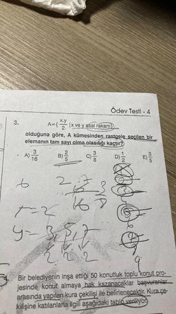 3.
.
A)
olduğuna göre, A kümesinden rastgele seçilen bir
elemanın tam sayı olma olasılığı kaçtır?
D)=1/22
e
x.y
A={ |x ve y asal rakam
2₁
3
16
25
2
+=2
4-3
{ "
c) ²/1
16
3180
it
Ödev Testi - 4
2
MA
add
E) 3/3
6/5
Bir belediyenin inşa ettiği 50 konutluk toplu konut pro-
jesinde konut almaya hak kazanacaklar başvuranlar
arasında yapılan kura çekilişi ile belirlenecektir. Kura ce-
kilişine katılanlarla ilgili aşağıdaki tablo veriliyor