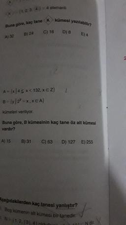 A) 32
(1,2,3,4)
Buna göre, kaç tane K kümesi yazılabilir?
A) 15
B) 24
4 elemanlı
B) 31
C) 16
A = (x 45 x < 132, X E Z}
B = {y|2Y = x, XEA}
kümeleri veriliyor.
Buna göre, B kümesinin kaç tane öz alt kümesi
vardır?
D) 8
C) 63
E) 4
D) 127 E) 255
Aşağıdakilerden kaç tanesi yanlıştır?
1. Boş kümenin alt kümesi bir tanedir.
1. N= (1, 2, (3), 41 pin
s
ra N dir.