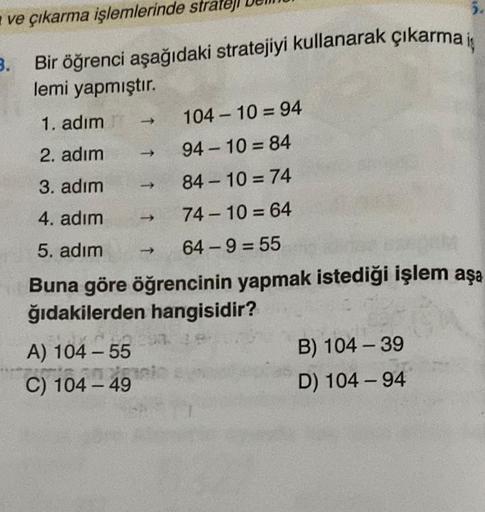 ve çıkarma işlemlerinde strate
3.
Bir öğrenci aşağıdaki stratejiyi kullanarak çıkarma iş
lemi yapmıştır.
104-10=94
94-10=84
84-10=74
74-10=64
64-9=55
A) 104-55
TAK
20
C) 104-49
5.
1. adım
2. adım
3. adım
4. adım
5. adım
Buna göre öğrencinin yapmak istediği