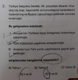 2. Türkiye Selçuklu Devleti, XII. yüzyıldan itibaren Ana-
dolu'da imar, bayındırlık ve kurumlaşma hareketlerini
hızlandırmış ve Bizans'ı savunmaya çekilmek zorunda
bırakmıştır.
L
Bu gelişmelere bakılarak;
I. Avrupa'nın Türklere karşı birleşmesi önlenmeye
çalışılmıştır.
Türk kültürünün yayılması amaçlanmıştır.
III. Anadolu'nun Türk yurdu yapılmasına gayret gös-
terilmiştir.
yargılarından hangilerine ulaşılabilir?
A) Yalnız I
D) I ve III
B) Yalnız II
E) I ve III
C) Yalnız III