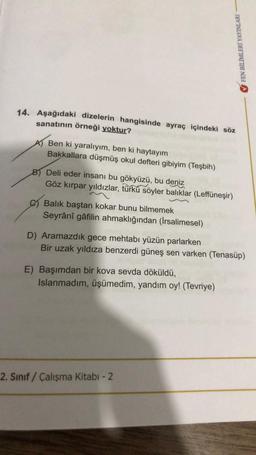 14. Aşağıdaki dizelerin hangisinde ayraç içindeki söz
sanatının örneği yoktur?
Ben ki yaralıyım, ben ki haytayım
Bakkallara düşmüş okul defteri gibiyim (Teşbih)
B) Deli eder insanı bu gökyüzü, bu deniz
Göz kırpar yıldızlar, türkü söyler balıklar (Leffüneşir)
Balık baştan kokar bunu bilmemek
Seyrânî gâfilin ahmaklığından (İrsalimesel)
FEN BİLİMLERİ YAYINLARI
D) Aramazdık gece mehtabı yüzün parlarken
Bir uzak yıldıza benzerdi güneş sen varken (Tenasüp)
E) Başımdan bir kova sevda döküldü,
Islanmadım, üşümedim, yandım oy! (Tevriye)
2. Sınıf / Çalışma Kitabı - 2