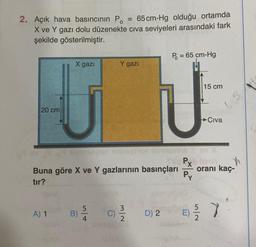 2. Açık hava basıncının Po
65 cm-Hg olduğu ortamda
X ve Y gazı dolu düzenekte civa seviyeleri arasındaki fark
şekilde gösterilmiştir.
20 cm
X gazi
A) 1
B)
5
Buna göre X ve Y gazlarının basınçları
tır?
C)
Y gazı
=
N|W
2
P = 65 cm-Hg
U
D) 2
15 cm
E)
Civa
Plesn $
oranı kaç-
Py
7.