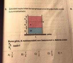 6. Şekildeki kapta birbiri ile karışmayan d ve 2d yoğunluklu sıvılar
bulunmaktaktadır.
A)
113
B)
2d
Buna göre, K noktasındaki sıvı basıncının L dekine oranı
PK
PL
nedir?
-14
L
K
(C) 2/1/2
yatay
2
D)
E) 1
8.
1
1
1
1