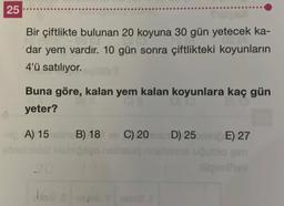 25
Bir çiftlikte bulunan 20 koyuna 30 gün yetecek ka-
dar yem vardır. 10 gün sonra çiftlikteki koyunların
4'ü satılıyor.citlir?
Buna göre, kalan yem kalan koyunlara kaç gün
yeter?
ipA) 15 lave B) 18 v C) 20D) 25E) 27
Qublo gim
20
168.5/sane