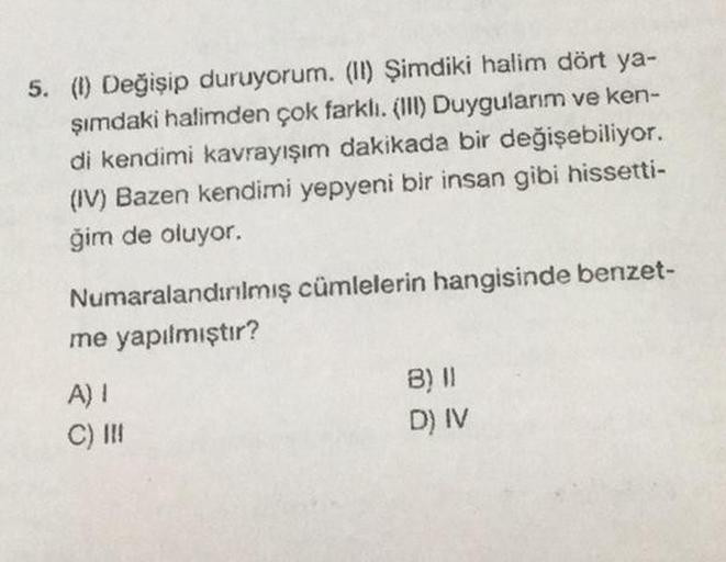 5. (I) Değişip duruyorum. (II) Şimdiki halim dört ya-
şımdaki halimden çok farklı. (III) Duygularım ve ken-
di kendimi kavrayışım dakikada bir değişebiliyor.
(IV) Bazen kendimi yepyeni bir insan gibi hissetti-
ğim de oluyor.
Numaralandırılmış cümlelerin ha