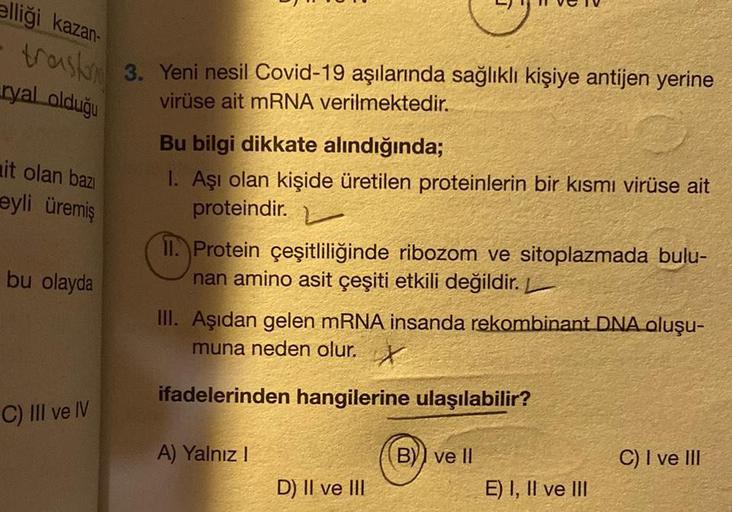 elliği kazan-
trask 3. Yeni nesil Covid-19 aşılarında sağlıklı kişiye antijen yerine
virüse ait mRNA verilmektedir.
ryal olduğu
it olan bazı
eyli üremiş
bu olayda
C) III ve IV
Bu bilgi dikkate alındığında;
1. Aşı olan kişide üretilen proteinlerin bir kısmı