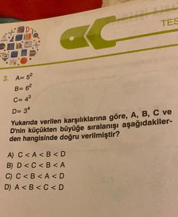 VF
3. A=52
B= 6²
C= 4³
D= 34
Yukarıda verilen karşılıklarına göre, A, B, C ve
D'nin küçükten büyüğe sıralanışı aşağıdakiler-
den hangisinde doğru verilmiştir?
A) C<A <B<D
B) D<C<B<A
TES
C) C<B<A <D
D) A <B<C<D