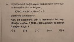 9. Üç basamaklı doğal sayılar kümesinden tam sayı-
lar kümesine bir f fonksiyonu,
f(ABC) = ABC + AB - C - B
biçiminde tanımlanıyor.
ABC üç basamaklı, AB iki basamaklı bir sayı
olduğuna göre, f(A24) = 900 eşitliğini sağlayan
A değeri kaçtır?
A) 5
B) 6
C) 7
D) 8
E) 9